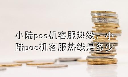 小陆pos机客服热线，小陆pos机客服热线是多少
