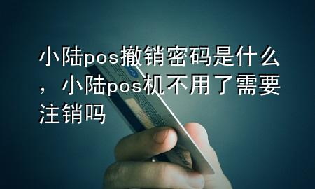 小陆pos撤销密码是什么,小陆pos机不用了需要注销吗