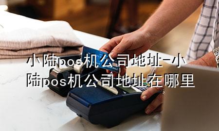 小陆pos机公司地址-小陆pos机公司地址在哪里
