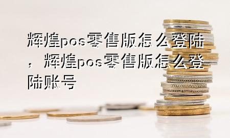 辉煌pos零售版怎么登陆，辉煌pos零售版怎么登陆账号