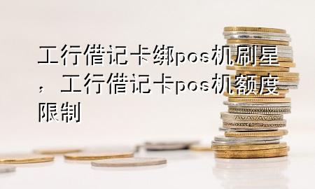 工行借记卡绑pos机刷星，工行借记卡pos机额度限制